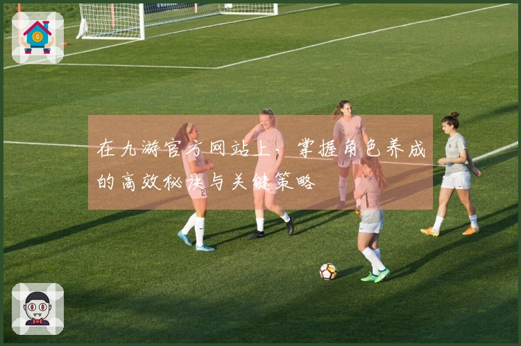 在九游官方网站上，掌握角色养成的高效秘诀与关键策略