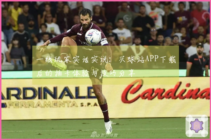 一线玩家实话实说：买球站APP下载后的抽卡体验与技巧分享