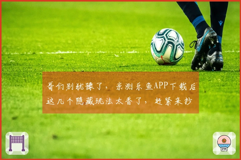 哥们别犹豫了，亲测乐鱼APP下载后这几个隐藏玩法太香了，赶紧来抄作业！