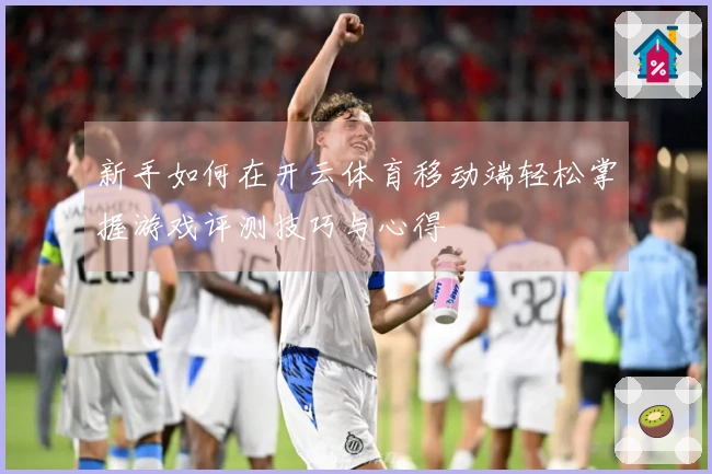 新手如何在开云体育移动端轻松掌握游戏评测技巧与心得