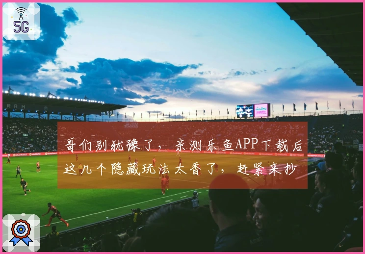 哥们别犹豫了，亲测乐鱼APP下载后这几个隐藏玩法太香了，赶紧来抄作业！